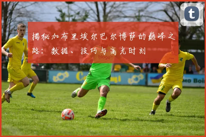 揭秘加布里埃尔巴尔博萨的巅峰之路：数据、技巧与高光时刻