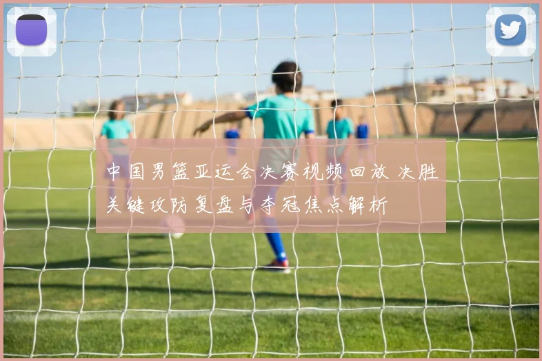 中国男篮亚运会决赛视频回放 决胜关键攻防复盘与夺冠焦点解析