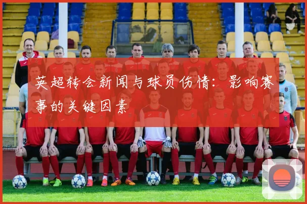 英超转会新闻与球员伤情：影响赛事的关键因素