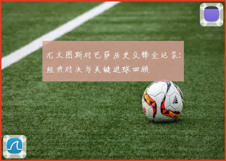 尤文图斯对巴萨历史交锋全记录：经典对决与关键进球回顾