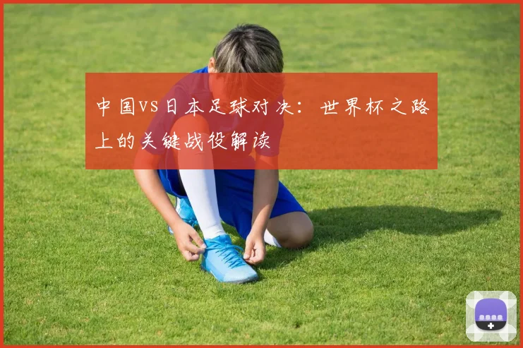 中国vs日本足球对决：世界杯之路上的关键战役解读