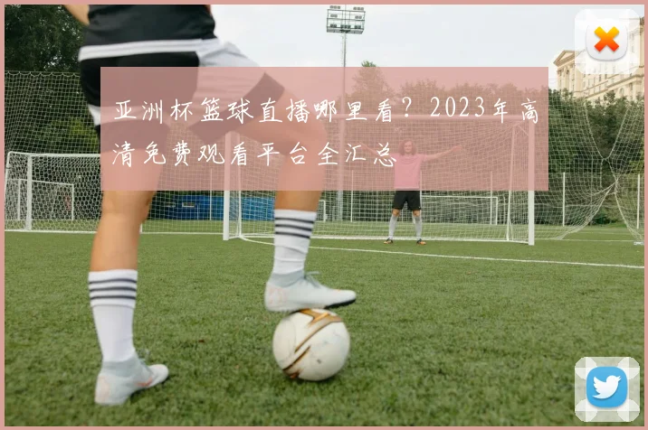 亚洲杯篮球直播哪里看？2023年高清免费观看平台全汇总