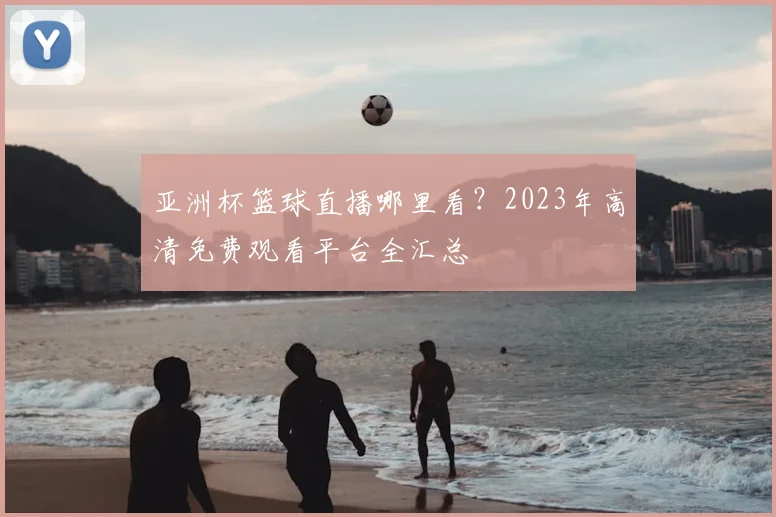 亚洲杯篮球直播哪里看？2023年高清免费观看平台全汇总