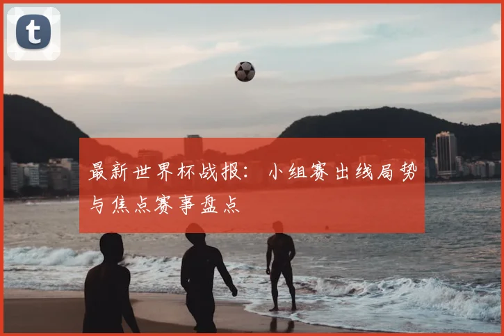 最新世界杯战报：小组赛出线局势与焦点赛事盘点