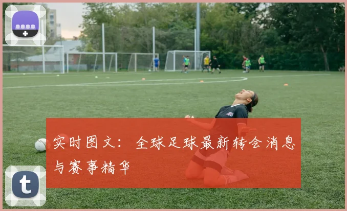 实时图文：全球足球最新转会消息与赛事精华