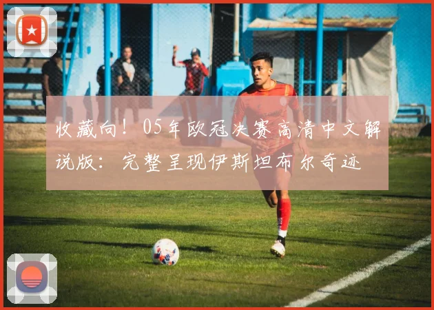 收藏向!05年欧冠决赛高清中文解说版:完整呈现伊斯坦布尔奇迹