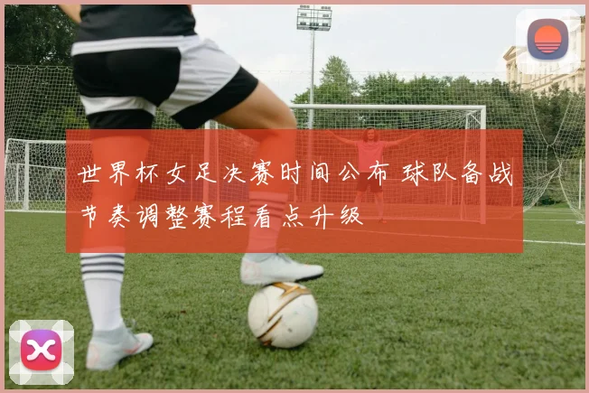 世界杯女足决赛时间公布 球队备战节奏调整赛程看点升级