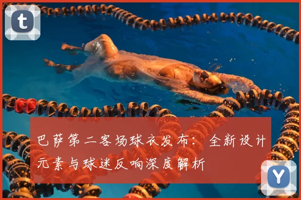 巴萨第二客场球衣发布：全新设计元素与球迷反响深度解析