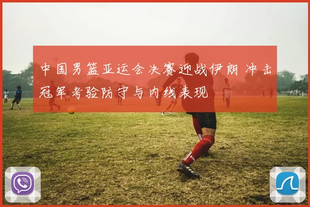 中国男篮亚运会决赛迎战伊朗 冲击冠军考验防守与内线表现