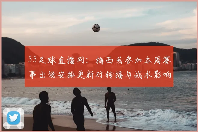 55足球直播网：梅西或参加本周赛事出场安排更新对转播与战术影响