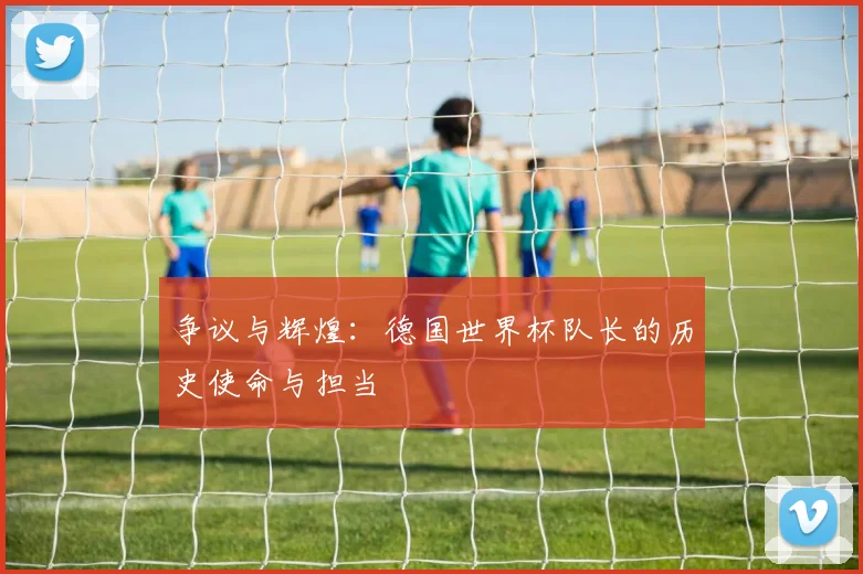 争议与辉煌：德国世界杯队长的历史使命与担当