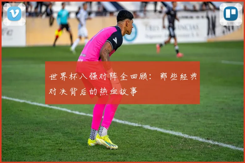 世界杯八强对阵全回顾：那些经典对决背后的热血故事