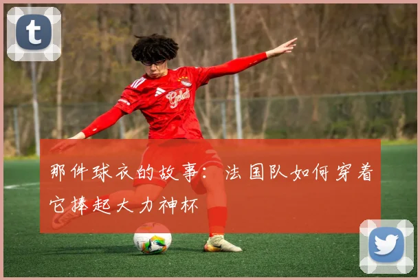 那件球衣的故事：法国队如何穿着它捧起大力神杯