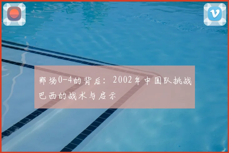 那场0-4的背后：2002年中国队挑战巴西的战术与启示