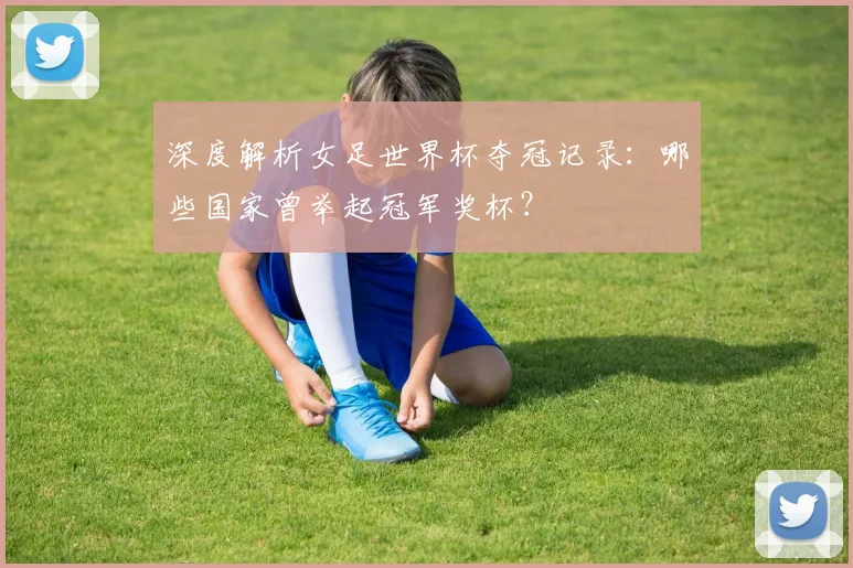 深度解析女足世界杯夺冠记录:哪些国家曾举起冠军奖杯?