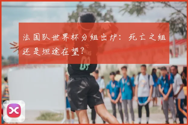 法国队世界杯分组出炉：死亡之组还是坦途在望？