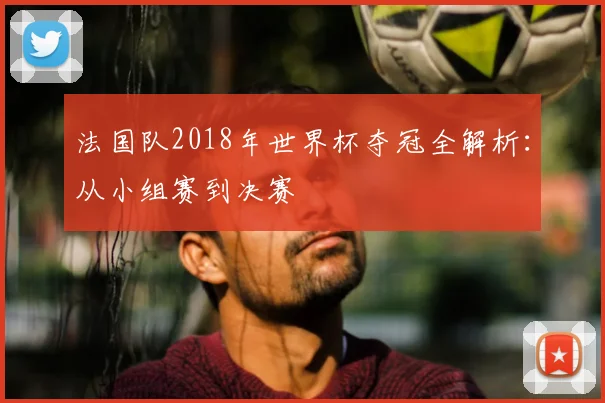 法国队2018年世界杯夺冠全解析：从小组赛到决赛