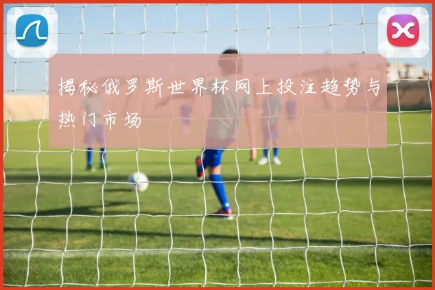 揭秘俄罗斯世界杯网上投注趋势与热门市场